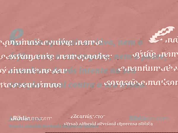 e não oprimais a viúva, nem o órfão, nem o estrangeiro, nem o pobre; e nenhum de vós intente no seu coração o mal contra o seu irmao.