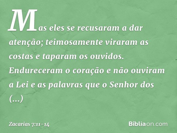 Mas eles se recusaram a dar atenção; teimosamente viraram as costas e taparam os ouvidos. Endureceram o coração e não ouviram a Lei e as palavras que o Senhor d