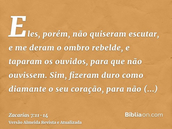 Eles, porém, não quiseram escutar, e me deram o ombro rebelde, e taparam os ouvidos, para que não ouvissem.Sim, fizeram duro como diamante o seu coração, para n