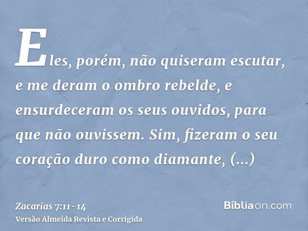 Eles, porém, não quiseram escutar, e me deram o ombro rebelde, e ensurdeceram os seus ouvidos, para que não ouvissem.Sim, fizeram o seu coração duro como diaman