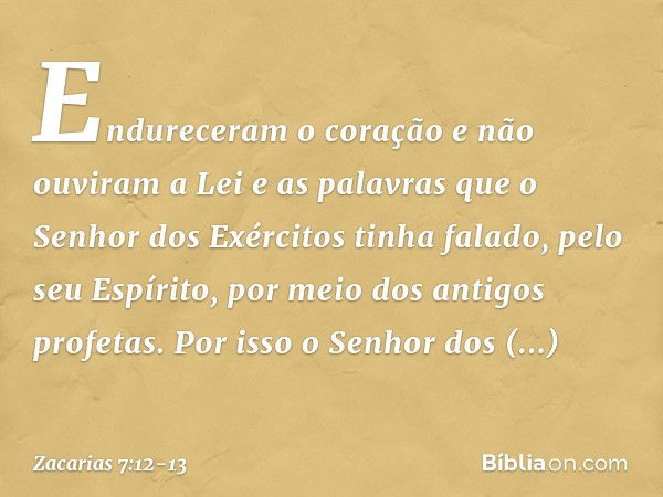 Endureceram o coração e não ouviram a Lei e as palavras que o Senhor dos Exércitos tinha falado, pelo seu Espírito, por meio dos antigos profetas. Por isso o Se