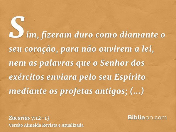 Sim, fizeram duro como diamante o seu coração, para não ouvirem a lei, nem as palavras que o Senhor dos exércitos enviara pelo seu Espírito mediante os profetas