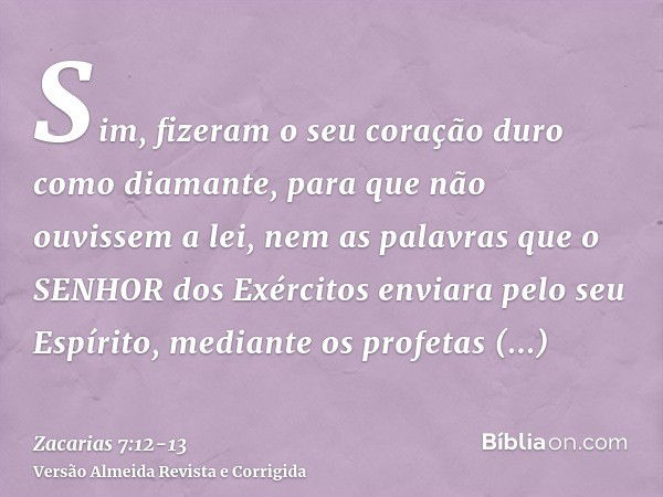 Sim, fizeram o seu coração duro como diamante, para que não ouvissem a lei, nem as palavras que o SENHOR dos Exércitos enviara pelo seu Espírito, mediante os pr