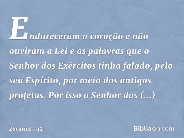 Endureceram o coração e não ouviram a Lei e as palavras que o Senhor dos Exércitos tinha falado, pelo seu Espírito, por meio dos antigos profetas. Por isso o Se