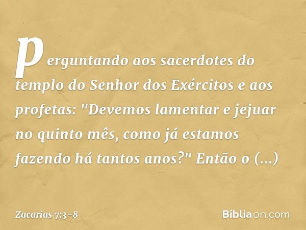 perguntando aos sacerdo­tes do templo do Senhor dos Exércitos e aos profetas: "Devemos lamentar e jejuar no quinto mês, como já esta­mos fazendo há tantos anos?