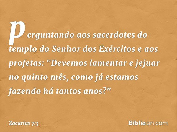 perguntando aos sacerdo­tes do templo do Senhor dos Exércitos e aos profetas: "Devemos lamentar e jejuar no quinto mês, como já esta­mos fazendo há tantos anos?