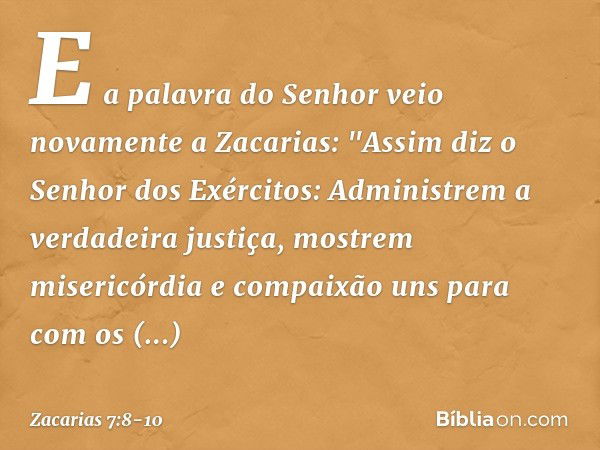 E a palavra do Senhor veio novamente a Zacarias: "Assim diz o Senhor dos Exérci­tos: Administrem a verdadeira justiça, mos­trem misericórdia e compaixão uns par