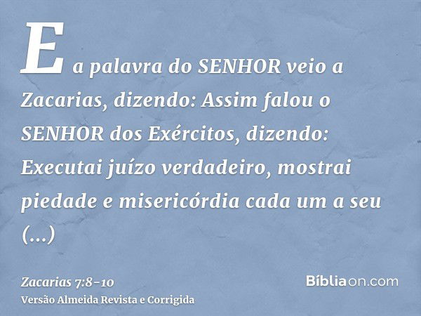 E a palavra do SENHOR veio a Zacarias, dizendo:Assim falou o SENHOR dos Exércitos, dizendo: Executai juízo verdadeiro, mostrai piedade e misericórdia cada um a 