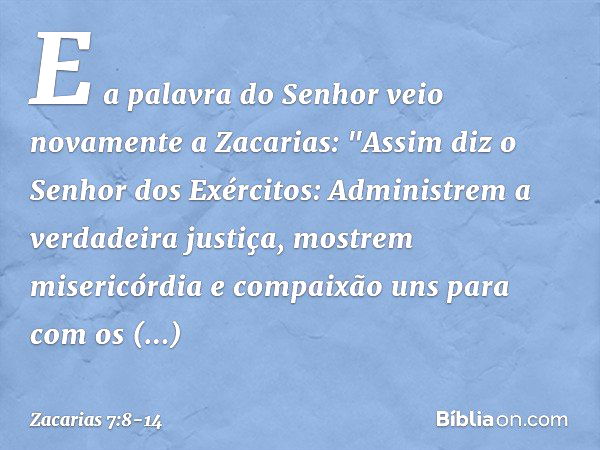 E a palavra do Senhor veio novamente a Zacarias: "Assim diz o Senhor dos Exérci­tos: Administrem a verdadeira justiça, mos­trem misericórdia e compaixão uns par