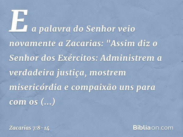 E a palavra do Senhor veio novamente a Zacarias: "Assim diz o Senhor dos Exérci­tos: Administrem a verdadeira justiça, mos­trem misericórdia e compaixão uns par