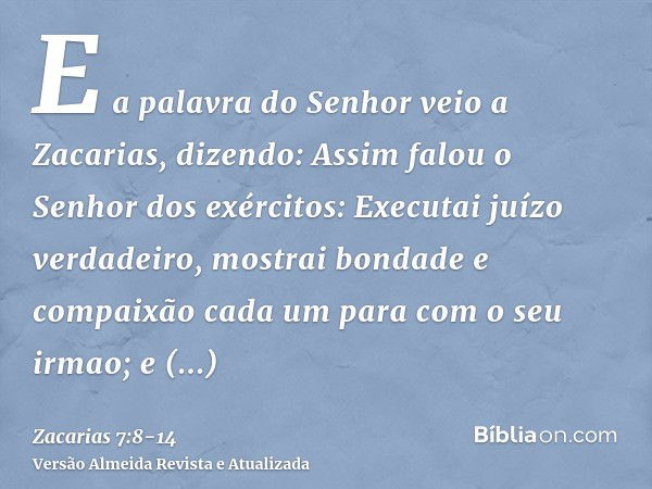 E a palavra do Senhor veio a Zacarias, dizendo:Assim falou o Senhor dos exércitos: Executai juízo verdadeiro, mostrai bondade e compaixão cada um para com o seu