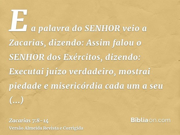 E a palavra do SENHOR veio a Zacarias, dizendo:Assim falou o SENHOR dos Exércitos, dizendo: Executai juízo verdadeiro, mostrai piedade e misericórdia cada um a 