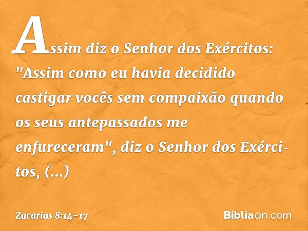 Assim diz o Senhor dos Exércitos: "Assim como eu havia decidido castigar vocês sem compaixão quando os seus antepassados me enfureceram", diz o Senhor dos Exérc