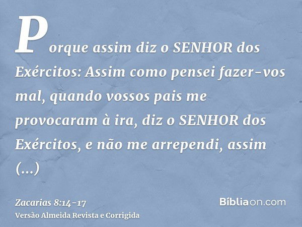 Porque assim diz o SENHOR dos Exércitos: Assim como pensei fazer-vos mal, quando vossos pais me provocaram à ira, diz o SENHOR dos Exércitos, e não me arrependi