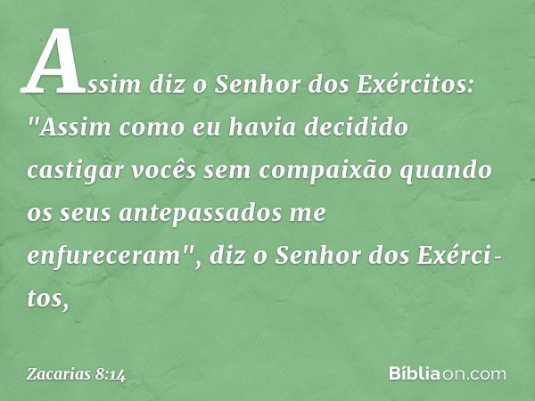 Assim diz o Senhor dos Exércitos: "Assim como eu havia decidido castigar vocês sem compaixão quando os seus antepassados me enfureceram", diz o Senhor dos Exérc