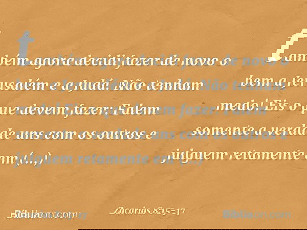 "também agora decidi fazer de novo o bem a Jerusalém e a Judá. Não tenham medo! Eis o que devem fazer: Falem somente a verdade uns com os outros e julguem reta