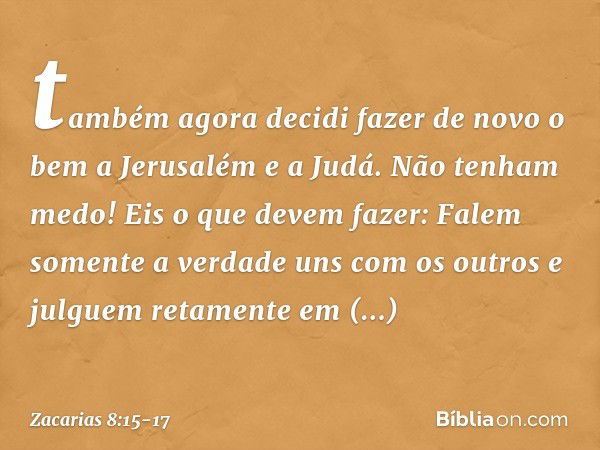 "tam­bém agora decidi fazer de novo o bem a Jerusalém e a Judá. Não tenham medo! Eis o que devem fazer: Falem somente a verdade uns com os outros e julguem reta