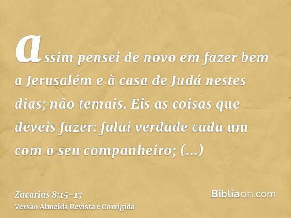 assim pensei de novo em fazer bem a Jerusalém e à casa de Judá nestes dias; não temais.Eis as coisas que deveis fazer: falai verdade cada um com o seu companhei