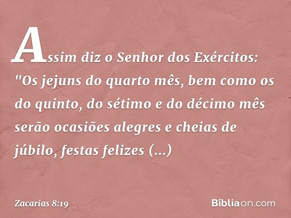 Assim diz o Senhor dos Exércitos:
"Os jejuns do quarto mês, bem como os do quinto, do sétimo e do décimo mês serão ocasiões alegres e cheias de júbilo, festas f