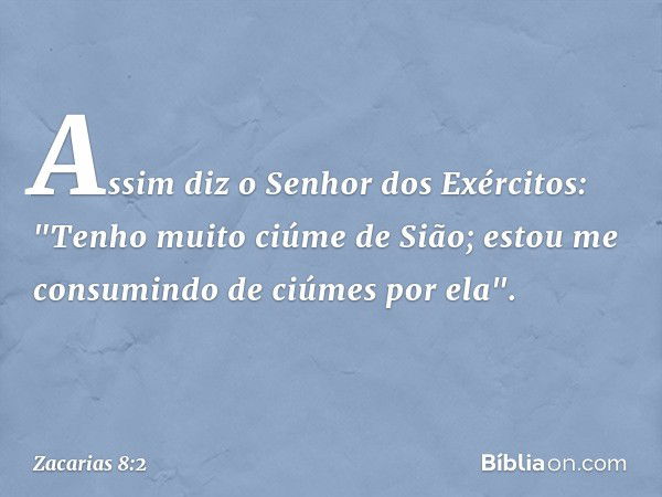 Assim diz o Senhor dos Exércitos: "Tenho muito ciúme de Sião; estou me consumindo de ciúmes por ela". -- Zacarias 8:2