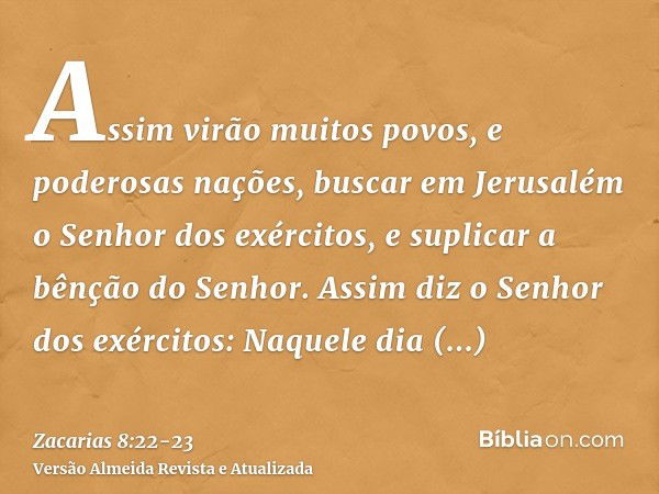 Assim virão muitos povos, e poderosas nações, buscar em Jerusalém o Senhor dos exércitos, e suplicar a bênção do Senhor.Assim diz o Senhor dos exércitos: Naquel