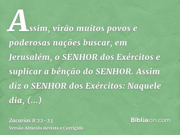 Assim, virão muitos povos e poderosas nações buscar, em Jerusalém, o SENHOR dos Exércitos e suplicar a bênção do SENHOR.Assim diz o SENHOR dos Exércitos: Naquel