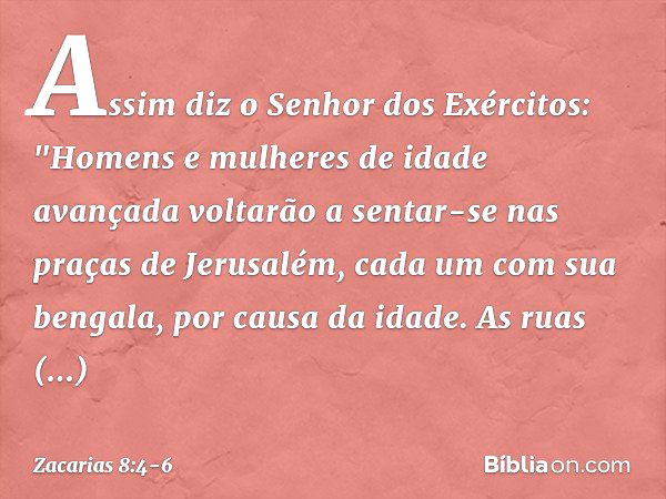 Assim diz o Senhor dos Exércitos: "Homens e mulheres de idade avançada volta­rão a sentar-se nas praças de Jerusalém, cada um com sua bengala, por causa da idad