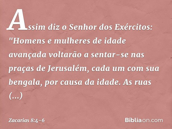 Assim diz o Senhor dos Exércitos: "Homens e mulheres de idade avançada volta­rão a sentar-se nas praças de Jerusalém, cada um com sua bengala, por causa da idad