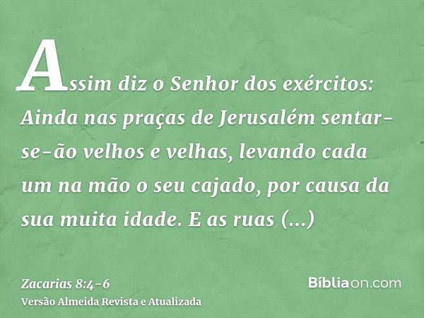 Assim diz o Senhor dos exércitos: Ainda nas praças de Jerusalém sentar-se-ão velhos e velhas, levando cada um na mão o seu cajado, por causa da sua muita idade.