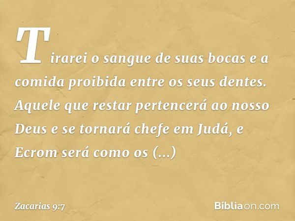 Tirarei o sangue de suas bocas
e a comida proibida
entre os seus dentes.
Aquele que restar pertencerá
ao nosso Deus
e se tornará chefe em Judá,
e Ecrom será com