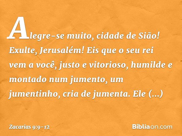 Alegre-se muito, cidade de Sião!
Exulte, Jerusalém!
Eis que o seu rei vem a você,
justo e vitorioso,
humilde e montado num jumento,
um jumentinho, cria de jumen