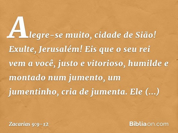 Alegre-se muito, cidade de Sião!
Exulte, Jerusalém!
Eis que o seu rei vem a você,
justo e vitorioso,
humilde e montado num jumento,
um jumentinho, cria de jumen