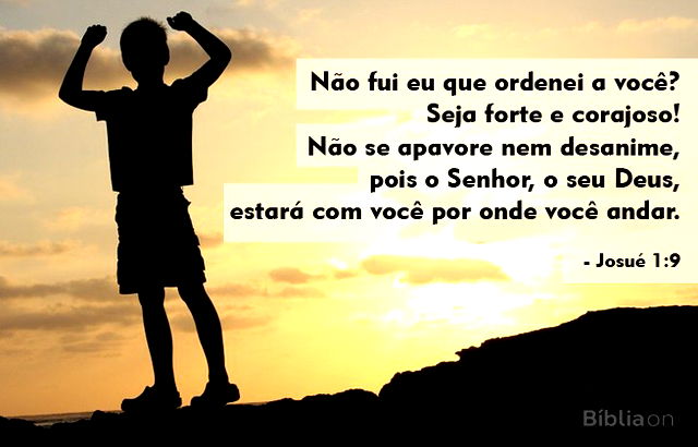 “Não fui eu que ordenei a você? Seja forte e corajoso! Não se apavore nem desanime, pois o Senhor, o seu Deus, estará com você por onde você andar”. (Josué 1:9)