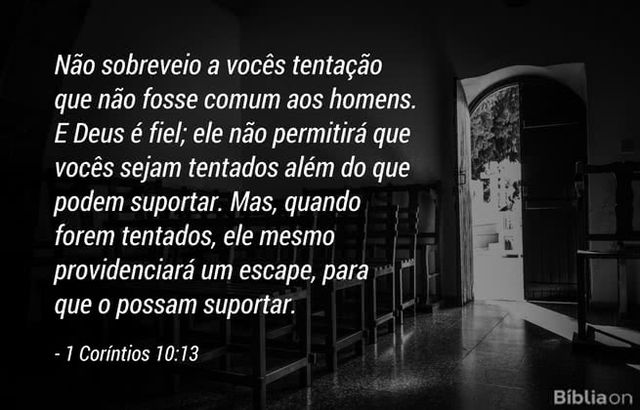 Não sobreveio a vocês tentação que não fosse comum aos homens. E Deus é fiel; ele não permitirá que vocês sejam tentados além do que podem suportar. Mas, quando forem tentados, ele mesmo providenciará um escape, para que o possam suportar. 1 Coríntios 10:13