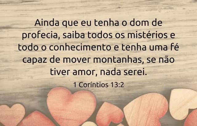 Ainda que eu tenha o dom de profecia, saiba todos os mistérios e todo o conhecimento e tenha uma fé capaz de mover montanhas, se não tiver amor, nada serei.  1 Coríntios 13:2
