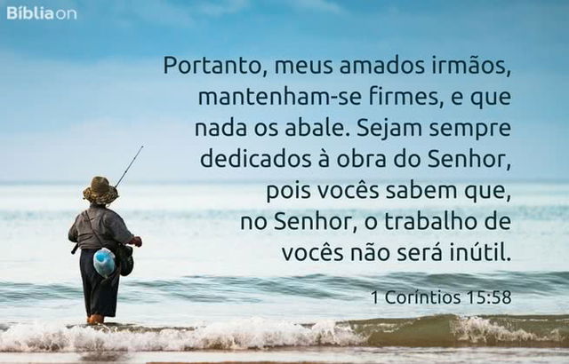 Portanto, meus amados irmãos, mantenham-se firmes, e que nada os abale. Sejam sempre dedicados à obra do Senhor, pois vocês sabem que, no Senhor, o trabalho de vocês não será inútil. 1 Coríntios 15:58