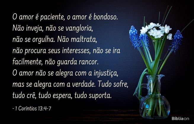 O amor é paciente, o amor é bondoso. Não inveja, não se vangloria, não se orgulha. Não maltrata, não procura seus interesses, não se ira facilmente, não guarda rancor. O amor não se alegra com a injustiça, mas se alegra com a verdade. Tudo sofre, tudo crê, tudo espera, tudo suporta. 1 Coríntios 13:4-7