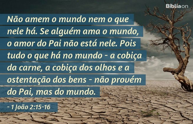 Não amem o mundo nem o que nele há. Se alguém ama o mundo, o amor do Pai não está nele. Pois tudo o que há no mundo - a cobiça da carne, a cobiça dos olhos e a ostentação dos bens - não provém do Pai, mas do mundo. 1 João 2:15-16
