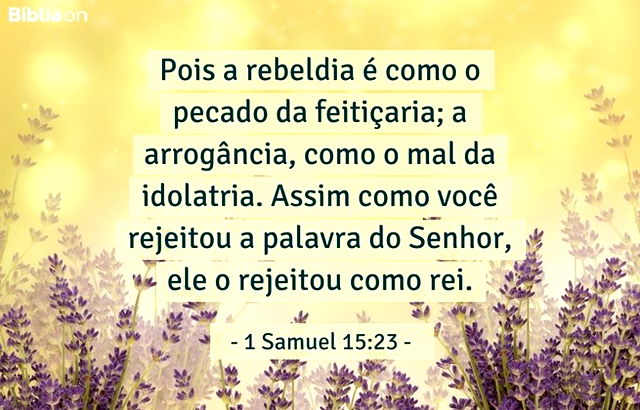 Pois a rebeldia é como o pecado da feitiçaria; a arrogância, como o mal da idolatria. Assim como você rejeitou a palavra do Senhor, ele o rejeitou como rei. 1 Samuel 15:23