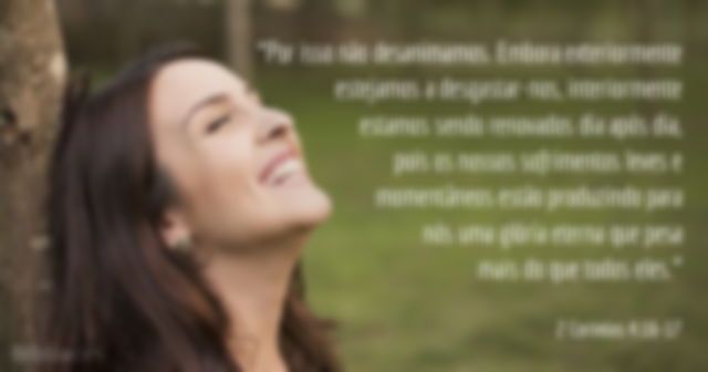 Por isso não desanimamos. Embora exteriormente estejamos a desgastar-nos, interiormente estamos sendo renovados dia após dia, pois os nossos sofrimentos leves e momentâneos estão produzindo para nós uma glória eterna que pesa mais do que todos eles. 2 Coríntios 4:16-17