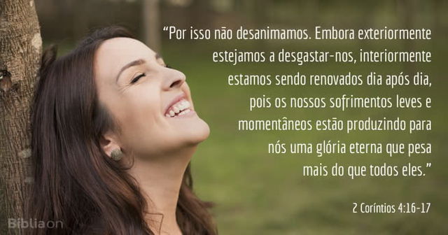 Por isso não desanimamos. Embora exteriormente estejamos a desgastar-nos, interiormente estamos sendo renovados dia após dia, pois os nossos sofrimentos leves e momentâneos estão produzindo para nós uma glória eterna que pesa mais do que todos eles. 2 Coríntios 4:16-17