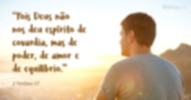 Pois Deus não nos deu espírito de covardia, mas de poder, de amor e de equilíbrio.