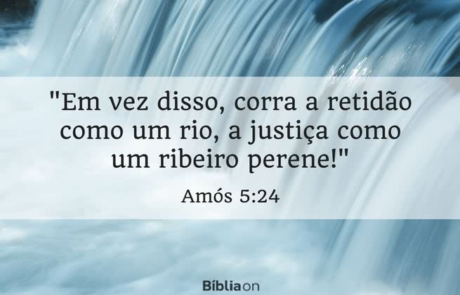 Em vez disso, corra a retidão como um rio, a justiça como um ribeiro perene! Amós 5:24