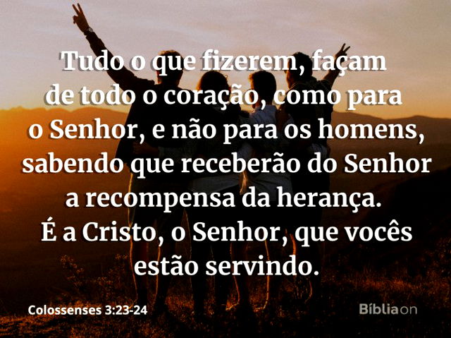 Colossenses 3:23-24 Tudo o que fizerem, façam de todo o coração, como para  o Senhor, não para os homens, sabendo que receberão do Senhor a recompensa  da herança, pois é a Cristo