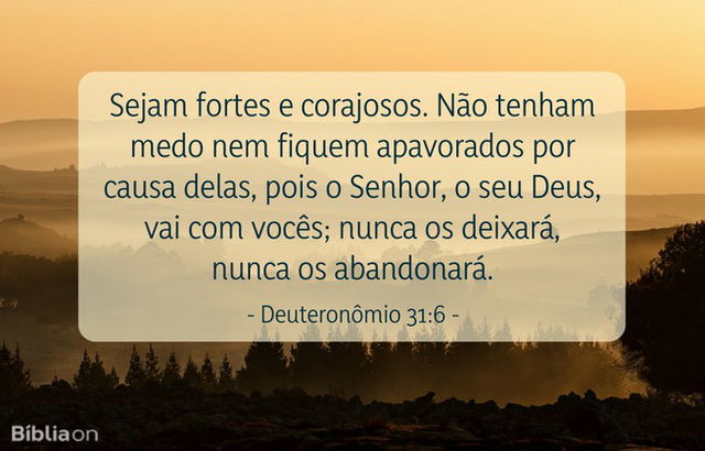 Sejam fortes e corajosos. Não tenham medo nem fiquem apavorados por causa delas, pois o Senhor, o seu Deus, vai com vocês; nunca os deixará, nunca os abandonará. Deuteronômio 31:6