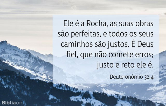 Ele é a Rocha, as suas obras são perfeitas, e todos os seus caminhos são justos. É Deus fiel, que não comete erros; justo e reto ele é. Deuteronômio 32:4