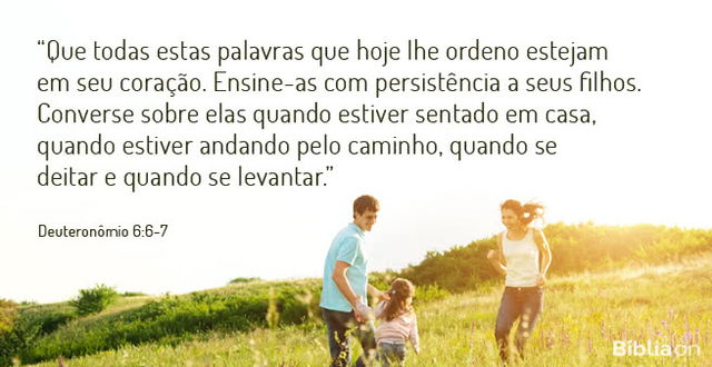 Que todas estas palavras que hoje lhe ordeno estejam em seu coração. Ensine-as com persistência a seus filhos. Converse sobre elas quando estiver sentado em casa, quando estiver andando pelo caminho, quando se deitar e quando se levantar. Deuteronômio 6:6-7