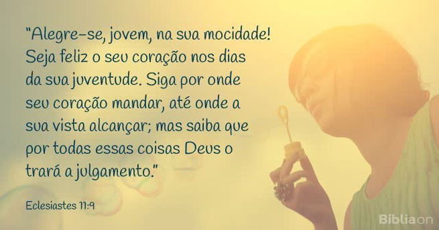 Alegre-se, jovem, na sua mocidade! Seja feliz o seu coração nos dias da sua juventude Siga por onde seu coração mandar, até onde a sua vista alcançar; mas saiba que por todas essas coisas Deus o trará a julgamento. Eclesiastes 11:9