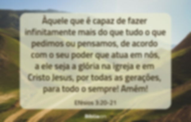 Àquele que é capaz de fazer infinitamente mais do que tudo o que pedimos ou pensamos, de acordo com o seu poder que atua em nós, a ele seja a glória na igreja e em Cristo Jesus, por todas as gerações, para todo o sempre! Amém! Efésios 3:20-21