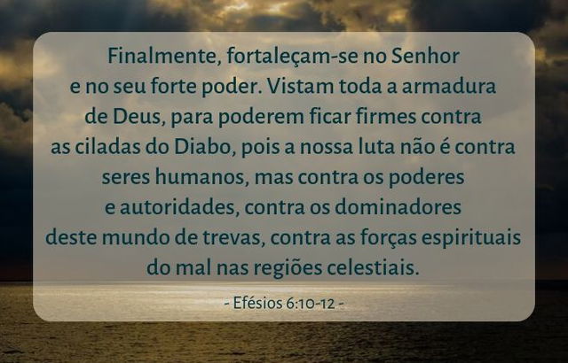 Finalmente, fortaleçam-se no Senhor e no seu forte poder. Vistam toda a armadura de Deus, para poderem ficar firmes contra as ciladas do Diabo, pois a nossa luta não é contra seres humanos, mas contra os poderes e autoridades, contra os dominadores deste mundo de trevas, contra as forças espirituais do mal nas regiões celestiais. Efésios 6:10-12